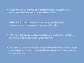CONTAMINAÇÃO: entrada de microorganismos em algum objeto,
material ou ambiente. Pode ser direta ou indireta
INFECÇÃO: Processo pelo qual ocorre invasão do corpo por
microorganismos com ou sem doença manifestada
ASSEPSIA: são as manobras realizadas com o intuito de se manter o
doente e o ambiente cirúrgico livres de germes
ANTISSEPSIA: utilização de produtos (microbicidas ou microbiostáticos)
sobre a pele ou mucosa com o objetivo de reduzir os micro-organismos
em sua superfície
 