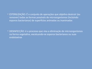 ESTERILIZAÇÃO: É o conjunto de operações que objetiva destruir (ou
remover) todas as formas possíveis de microorganismos (incluindo
esporos bacterianos) de superfícies animadas ou inanimadas
DESINFECÇÃO: é o processo que visa a eliminação de microorganismos
na forma vegetativa, excetuando-se esporos bacterianos ou suas
endotoxinas
 