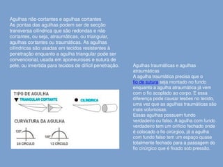 Agulhas traumáticas e agulhas
atraumáticas
A agulha traumática precisa que o
fio de sutura seja montado no fundo
enquanto a agulha atraumática já vem
com o fio acoplado ao corpo. E essa
diferença pode causar lesões no tecido,
uma vez que as agulhas traumáticas são
mais volumosas.
Essas agulhas possuem fundo
verdadeiro ou falso. A agulha com fundo
verdadeiro tem um orifício fechado onde
é colocado o fio cirúrgico, já a agulha
com fundo falso tem um espaço quase
totalmente fechado para a passagem do
fio cirúrgico que é fixado sob pressão.
Agulhas não-cortantes e agulhas cortantes
As pontas das agulhas podem ser de secção
transversa cilíndrica que são redondas e não
cortantes, ou seja, atraumáticas, ou triangular,
agulhas cortantes ou traumáticas. As agulhas
cilíndricas são usadas em tecidos resistentes à
penetração enquanto a agulha triangular pode ser
convencional, usada em aponeuroses e sutura de
pele, ou invertida para tecidos de difícil penetração.
 
