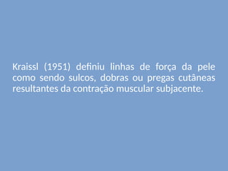 Kraissl (1951) definiu linhas de força da pele
como sendo sulcos, dobras ou pregas cutâneas
resultantes da contração muscular subjacente.
 