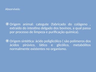 Absorvíveis:
⦿ Origem animal: categute (fabricado do colágeno ,
extraído do intestino delgado dos bovinos, a qual passa
por processo de limpeza e purificação química).
⦿ Origem sintética: ácido poliglicólico ( são polímeros dos
ácidos pirúvico, lático e glicólico, metabólitos
normalmente existentes no organismo.
 