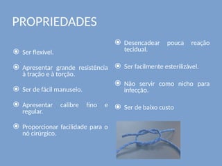 PROPRIEDADES
⦿ Ser flexível.
⦿ Apresentar grande resistência
à tração e à torção.
⦿ Ser de fácil manuseio.
⦿ Apresentar calibre fino e
regular.
⦿ Proporcionar facilidade para o
nó cirúrgico.
⦿ Desencadear pouca reação
tecidual.
⦿ Ser facilmente esterilizável.
⦿ Não servir como nicho para
infecção.
⦿ Ser de baixo custo
 