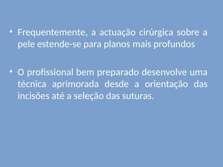 • Frequentemente, a actuação cirúrgica sobre a
pele estende-se para planos mais profundos
• O profissional bem preparado desenvolve uma
técnica aprimorada desde a orientação das
incisões até a seleção das suturas.
 