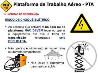 RISCO DE CHOQUÉ ELÉTRICO
 As pessoas que estiverem no solo ou na
plataforma NÃO DEVEM tocar ou operar
o equipamento até que a linha de
transmissão energizada seja
DESLIGADA.
 Não opere o equipamento se houver raios
ou durante tempestades.
NORMAS DE SEGURANÇA
 Não utilize a plataforma
para realizar solda
 