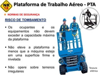 RISCO DE TOMBAMENTO
 Os ocupantes e os
equipamentos não devem
exceder a capacidade máxima
da plataforma
 Não eleve a plataforma a
menos que a máquina esteja
em uma superfície firme e
nivelada
 Não opere sobre terrenos
irregulares
NORMAS DE SEGURANÇA
Tesoura
elétrica
 