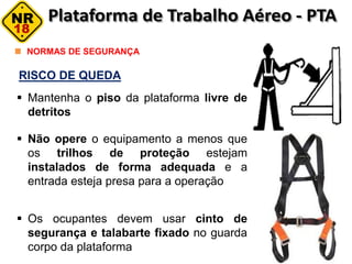 RISCO DE QUEDA
NORMAS DE SEGURANÇA
 Mantenha o piso da plataforma livre de
detritos
 Não opere o equipamento a menos que
os trilhos de proteção estejam
instalados de forma adequada e a
entrada esteja presa para a operação
 Os ocupantes devem usar cinto de
segurança e talabarte fixado no guarda
corpo da plataforma
 