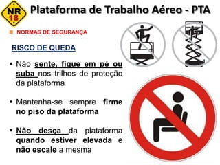 RISCO DE QUEDA
NORMAS DE SEGURANÇA
 Não sente, fique em pé ou
suba nos trilhos de proteção
da plataforma
 Mantenha-se sempre firme
no piso da plataforma
 Não desça da plataforma
quando estiver elevada e
não escale a mesma
 