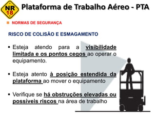 RISCO DE COLISÃO E ESMAGAMENTO
NORMAS DE SEGURANÇA
 Esteja atendo para a visibilidade
limitada e os pontos cegos ao operar o
equipamento.
 Esteja atento à posição estendida da
plataforma ao mover o equipamento
 Verifique se há obstruções elevadas ou
possíveis riscos na área de trabalho
 