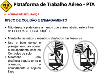 RISCO DE COLISÃO E ESMAGAMENTO
 Não desça a plataforma a menos que a área abaixo esteja livre
de PESSOAS E OBSTRUÇÕES
 Mantenha as mãos e membros afastados das tesouras
NORMAS DE SEGURANÇA
 Use o bom senso e
planejamento ao operar
o equipamento com os
Controles de solo
 Mantenha uma
distância segura entre o
operador, o
equipamento e objetos
fixos
 