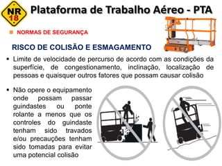 RISCO DE COLISÃO E ESMAGAMENTO
NORMAS DE SEGURANÇA
 Limite de velocidade de percurso de acordo com as condições da
superfície, de congestionamento, inclinação, localização de
pessoas e quaisquer outros fatores que possam causar colisão
 Não opere o equipamento
onde possam passar
guindastes ou ponte
rolante a menos que os
controles do guindaste
tenham sido travados
e/ou precauções tenham
sido tomadas para evitar
uma potencial colisão
 