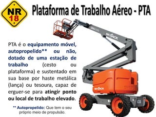 PTA é o equipamento móvel,
autopropelido** ou não,
dotado de uma estação de
trabalho (cesto ou
plataforma) e sustentado em
sua base por haste metálica
(lança) ou tesoura, capaz de
erguer-se para atingir ponto
ou local de trabalho elevado.
** Autopropelido: Que tem o seu
próprio meio de propulsão.
 
