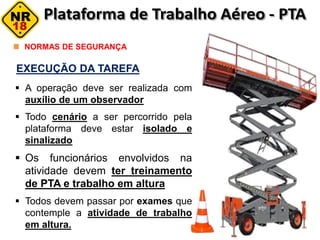 NORMAS DE SEGURANÇA
EXECUÇÃO DA TAREFA
 A operação deve ser realizada com
auxílio de um observador
 Todo cenário a ser percorrido pela
plataforma deve estar isolado e
sinalizado
 Os funcionários envolvidos na
atividade devem ter treinamento
de PTA e trabalho em altura
 Todos devem passar por exames que
contemple a atividade de trabalho
em altura.
 