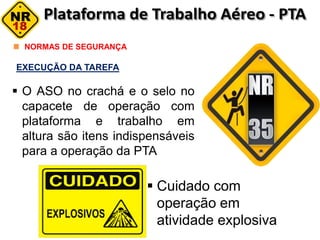 NORMAS DE SEGURANÇA
EXECUÇÃO DA TAREFA
 O ASO no crachá e o selo no
capacete de operação com
plataforma e trabalho em
altura são itens indispensáveis
para a operação da PTA
 Cuidado com
operação em
atividade explosiva
 