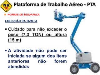 NORMAS DE SEGURANÇA
EXECUÇÃO DA TAREFA
 Cuidado para não exceder o
peso (7,3 TON) ou altura
(15 m)
 A atividade não pode ser
iniciada se algum dos itens
anteriores não forem
atendidos
 