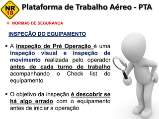 INSPEÇÃO DO EQUIPAMENTO
NORMAS DE SEGURANÇA
 A inspeção de Pré Operação é uma
inspeção visual e inspeção de
movimento realizada pelo operador
antes de cada turno de trabalho
acompanhando o Check list do
equipamento
 O objetivo da inspeção é descobrir se
há algo errado com o equipamento
antes de iniciar a operação
 