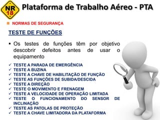 TESTE DE FUNÇÕES
 Os testes de funções têm por objetivo
descobrir defeitos antes de usar o
equipamento
 TESTE A PARADA DE EMERGÊNCIA
 TESTE A BUZINA
 TESTE A CHAVE DE HABILITAÇÃO DE FUNÇÃO
 TESTE AS FUNÇÕES DE SUBIDA/DESCIDA
 TESTE A DIREÇÃO
 TESTE O MOVIMENTO E FRENAGEM
 TESTE A VELOCIDADE DE OPERAÇÃO LIMITADA
 TESTE O FUNCIONAMENTO DO SENSOR DE
INCLINAÇÃO
 TESTE AS PATOLAS DE PROTEÇÃO
 TESTE A CHAVE LIMITADORA DA PLATAFORMA
NORMAS DE SEGURANÇA
 
