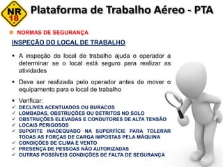 INSPEÇÃO DO LOCAL DE TRABALHO
 A inspeção do local de trabalho ajuda o operador a
determinar se o local está seguro para realizar as
atividades
 Deve ser realizada pelo operador antes de mover o
equipamento para o local de trabalho
 Verificar:
 DECLIVES ACENTUADOS OU BURACOS
 LOMBADAS, OBSTRUÇÕES OU DETRITOS NO SOLO
 OBSTRUÇÕES ELEVADAS E CONDUTORES DE ALTA TENSÃO
 LOCAIS PERIGOSOS
 SUPORTE INADEQUADO NA SUPERFÍCIE PARA TOLERAR
TODAS AS FORÇAS DE CARGA IMPOSTAS PELA MÁQUINA
 CONDIÇÕES DE CLIMA E VENTO
 PRESENÇA DE PESSOAS NÃO AUTORIZADAS
 OUTRAS POSSÍVEIS CONDIÇÕES DE FALTA DE SEGURANÇA
NORMAS DE SEGURANÇA
 