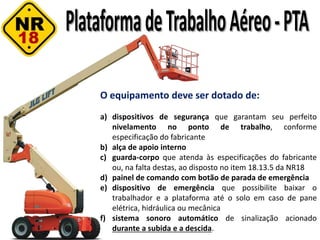 O equipamento deve ser dotado de:
a) dispositivos de segurança que garantam seu perfeito
nivelamento no ponto de trabalho, conforme
especificação do fabricante
b) alça de apoio interno
c) guarda-corpo que atenda às especificações do fabricante
ou, na falta destas, ao disposto no item 18.13.5 da NR18
d) painel de comando com botão de parada de emergência
e) dispositivo de emergência que possibilite baixar o
trabalhador e a plataforma até o solo em caso de pane
elétrica, hidráulica ou mecânica
f) sistema sonoro automático de sinalização acionado
durante a subida e a descida.
 