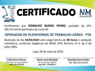 47
Certificamos que OSWALDO BUENO PEDRO, portador do CPF,
080.270.169-83 participou do curso de
OPERADOR DE PLATAFORMA DE TRABALHO AÉREO - PTA
Realizado no dia 03/05/2019 com carga horária de 08 horas e avaliação
satisfatória, conforme exigências da NR18, MTE Portaria nº 4, de 4 de
julho 1995.
Lapa, 03 de maio de 2019
__________________________
Oswaldo Bueno Pedro
RG: 080.270.169-83
___________________
Cíntia da Luz Nunes
Engenheira de Seg. Trabalho
CREA-PR-127395/D
_______________________
Alamir José Machado
Técnico de Seg. Trabalho
Reg. MTE – 35/02261-4
 