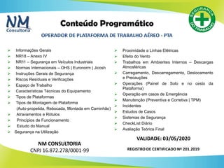 48
 Informações Gerais
 NR18 – Anexo IV
 NR11 – Segurança em Veículos Industriais
 Normas Internacionais – OHS | Euronorm | Jicosh
 Instruções Gerais de Segurança
 Riscos Resíduais e Verificações
 Espaço de Trabalho
 Características Técnicas do Equipamento
 Tipos de Plataformas
 Tipos de Montagem de Plataforma
(Auto-propelida, Rebocada, Montada em Caminhão)
 Atravamentos e Rótulos
 Princípios de Funcionamento
 Estudo do Manual
 Segurança na Utilização
Conteúdo Programático
NM CONSULTORIA
CNPJ 16.872.278/0001-99
OPERADOR DE PLATAFORMA DE TRABALHO AÉREO - PTA
REGISTRO DE CERTIFICADO Nº 201.2019
 Proximidade a Linhas Elétricas
 Efeito do Vento
 Trabalhos em Ambientes Internos – Descargas
Atmosféricas
 Carregamento, Descarregamento, Deslocamento
e Precauções
 Operações (Painel de Solo e no cesto da
Plataforma)
 Operação em casos de Emergência
 Manutenção (Preventiva e Corretiva | TPM)
 Incidentes
 Estudos de Casos
 Sistemas de Segurança
 CheckList Diário
 Avaliação Teórica Final
VALIDADE: 03/05/2020
 