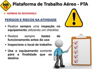 PERIGOS E RISCOS NA ATIVIDADE
 Realize sempre uma inspeção no
equipamento utilizando um checklist.
 Realize sempre testes de
funcionamento antes do uso
NORMAS DE SEGURANÇA
 Inspecione o local de trabalho
 Use o equipamento somente
para a finalidade que se
destina
 