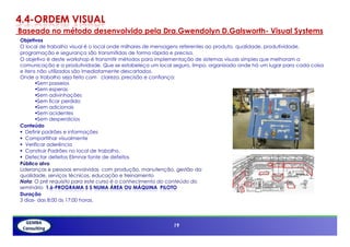 4.4-ORDEM VISUAL
Baseado no método desenvolvido pela Dra.Gwendolyn D.Galsworth- Visual Systems
Objetivos
O local de trabalho visual é o local onde milhares de mensagens referentes ao produto, qualidade, produtividade,
programação e segurança são transmitidas de forma rápida e precisa.
O objetivo é deste workshop é transmitir métodos para implementação de sistemas visuais simples que melhoram a
comunicação e a produtividade. Que se estabeleça um local seguro, limpo, organizado onde há um lugar para cada coisa
e itens não utilizados são imediatamente descartados.
Onde o trabalho seja feito com clareza, precisão e confiança:
         Sem passeios
         Sem esperas
         Sem adivinhações
         Sem ficar perdido
         Sem adicionais
         Sem acidentes
         Sem desperdícios
Conteúdo
   Definir padrões e informações
   Compartilhar visualmente
   Verificar aderência
   Construir Padrões no local de trabalho.
   Detectar defeitos Elimnar fonte de defeitos
Público alvo
Lideranças e pessoas envolvidas com produção, manutenção, gestão da
qualidade, serviços técnicos, educação e treinamento
Nota: O pré requisito para este curso é o conhecimento do conteúdo do
seminário 1.6-PROGRAMA 5 S NUMA ÁREA OU MÁQUINA PILOTO
Duração
3 dias- das 8:00 ás 17:00 horas.

          19

                                                          19
 