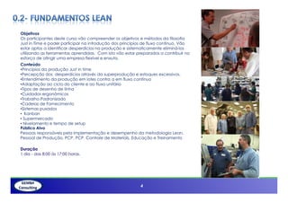 Objetivos
Os participantes deste curso vão compreender os objetivos e métodos da filosofia
Just in Time e poder participar na introdução dos princípios de fluxo contínuo. Vão
estar aptos a identificar desperdícios na produção e sistematicamente eliminá-los
utilizando as ferramentas aprendidas. Com isto vão estar preparados a contribuir no
esforço de atingir uma empresa flexível e enxuta.
Conteúdo
•Princípios da produção Just in time
•Percepção dos desperdícios através da superprodução e estoques excessivos.
•Entendimento da produção em lotes contra a em fluxo contínuo
•Adaptação ao ciclo do cliente e ao fluxo unitário
•Tipos de desenho de linha
•Cuidados ergonômicos
•Trabalho Padronizado
•Cadeias de Fornecimento
 Cadeias
•Sistemas puxados
• Kanban
• Supermercado
• Nivelamento e tempo de setup
Público Alvo
Pessoas responsáveis pela implementação e desempenho da metodologia Lean.
Pessoal de Produção, PCP, PCP, Controle de Materiais, Educação e Treinamento

Duração
1 dia - das 8:00 ás 17:00 horas.




      3                                                   4
 