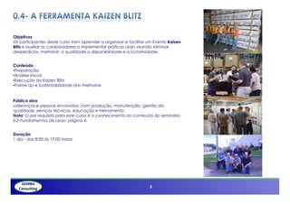 Objetivos
Os participantes deste curso iram aprender a organizar e facilitar um Evento Kaizen
Blitz e auxiliar os colaboradores a implementar práticas Lean visando eliminar
desperdícios, melhorar; a qualidade,a disponibilidade e a lucratividade.


Conteúdo
•Preparação
•Análise Inicial
•Execução do Kaizen Blitz
•Follow Up e Sustentabilidade das melhorias


Público alvo
Lideranças e pessoas envolvidas com produção, manutenção, gestão da
qualidade, serviços técnicos, educação e treinamento
Nota: O pré requisito para este curso é o conhecimento do conteúdo do seminário
0.2-Fundamentos de Lean- página 4.


Duração
1 dia - das 8:00 ás 17:00 horas.




                                                                   5
 