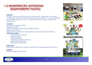 1.2-MANUTENÇÃO AUTONOMA
     (EQUIPAMENTO PILOTO)

 Objetivos
 Transmitir técnicas do TPM para o envolvimento dos operadores na rotina de
 manutenção, nos projetos de melhoria e em reparos simples. O uso dos operadores
 em atividades diárias, tais como , lubrificação, limpeza, ajustes e inspeção do
 equipamento

 Conteúdo
 •Histórico e conceitos do TPM;
 •Os pilares do TPM;
 •Cálculo do OEE (Overall Equipment Effectiveness);
 •Sistema de melhoria;
 •Selecionando as máquinas e equipamentos para manutenção autônoma;
 •Aplicação prática:
         •Levantamento de dados;
         •Limpeza inicial;
         •Análise de falhas;
          Elaboração do plano de ação;
         •Kaizen de manutenção;
         •Manutenção autônoma

 Público alvo
 Operadores, engenheiros, gerentes, supervisores e outros agentes de mudança.

 Duração
 2 dias - das 8:00 ás 17:00 horas.




                                                            9
 