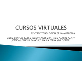 CURSOS VIRTUALES CENTRO TECNOLOGICO DE LA AMAZONIA MARIA EUGENIA PARRA, NANCY CORRALES ,JUAN GABRIEL SAPUY ,JESSICA LEANDRA SANCHEZ ,MARIA FERNANDA GOMEZ. 