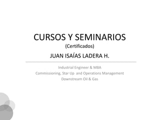 CURSOS Y SEMINARIOS
                (Certificados)
       JUAN ISAÍAS LADERA H.
            Industrial Engineer & MBA
Commissioning, Star Up and Operations Management
              Downstream Oil & Gas
 