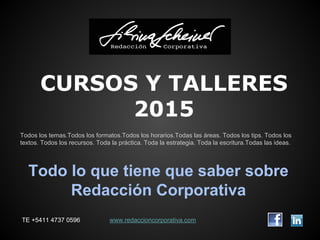 CURSOS Y TALLERES 
2015 
Todos los temas.Todos los formatos.Todos los horarios.Todas las áreas. Todos los tips. Todos los 
textos. Todos los recursos. Toda la práctica. Toda la estrategia. Toda la escritura.Todas las ideas. 
Todo lo que tiene que saber sobre 
Redacción Corporativa 
TE +5411 4737 0596 www.redaccioncorporativa.com 
 