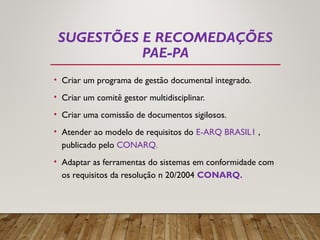 SUGESTÕES E RECOMEDAÇÕES
PAE-PA
• Criar um programa de gestão documental integrado.
• Criar um comitê gestor multidisciplinar.
• Criar uma comissão de documentos sigilosos.
• Atender ao modelo de requisitos do E-ARQ BRASIL1 ,
publicado pelo CONARQ.
• Adaptar as ferramentas do sistemas em conformidade com
os requisitos da resolução n 20/2004 CONARQ.
 
