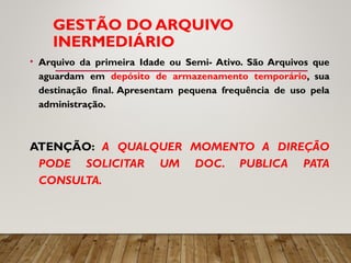 GESTÃO DO ARQUIVO
INERMEDIÁRIO
• Arquivo da primeira Idade ou Semi- Ativo. São Arquivos que
aguardam em depósito de armazenamento temporário, sua
destinação final. Apresentam pequena frequência de uso pela
administração.
ATENÇÃO: A QUALQUER MOMENTO A DIREÇÃO
PODE SOLICITAR UM DOC. PUBLICA PATA
CONSULTA.
 