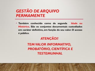 GESTÃO DE ARQUIVO
PERMAMENTE
• Também conhecido como de segunda Idade ou
Histórico. São os conjuntos documentais custodiados
em caráter definitivo, em função do seu valor. O acesso
é público.
ATENÇÃO!!
TEM VALOR INFORMATIVO,
PROBATÓRIO, CIENTÍFICA E
TESTEMUNHAL
 