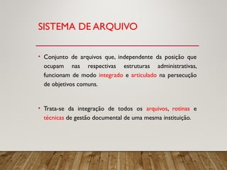 SISTEMA DE ARQUIVO
• Conjunto de arquivos que, independente da posição que
ocupam nas respectivas estruturas administrativas,
funcionam de modo integrado e articulado na persecução
de objetivos comuns.
• Trata-se da integração de todos os arquivos, rotinas e
técnicas de gestão documental de uma mesma instituição.
 