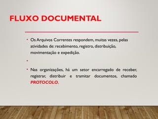 FLUXO DOCUMENTAL
• Os Arquivos Correntes respondem, muitas vezes, pelas
atividades de: recebimento, registro, distribuição,
movimentação e expedição.
•
• Nas organizações, há um setor encarregado de receber,
registrar, distribuir e tramitar documentos, chamado
PROTOCOLO.
 