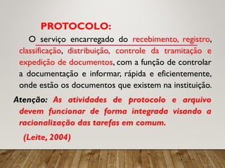 PROTOCOLO:
O serviço encarregado do recebimento, registro,
classificação, distribuição, controle da tramitação e
expedição de documentos, com a função de controlar
a documentação e informar, rápida e eficientemente,
onde estão os documentos que existem na instituição.
Atenção: As atividades de protocolo e arquivo
devem funcionar de forma integrada visando a
racionalização das tarefas em comum.
(Leite, 2004)
 