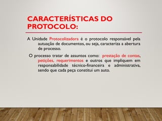 CARACTERÍSTICAS DO
PROTOCOLO:
A Unidade Protocolizadora é o protocolo responsável pela
autuação de documentos, ou seja, caracteriza a abertura
de processo.
O processo tratar de assuntos como: prestação de contas,
petições, requerimentos e outros que impliquem em
responsabilidade técnico-financeira e administrativa,
sendo que cada peça constitui um auto.
 