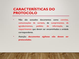 CARACTERÍSTICAS DO
PROTOCOLO
• Não são autuados documentos como convites,
comunicações de cortesia, de cumprimentos, de
agradecimentos, pedidos de informação, ou
requerimentos que devam ser encaminhados a unidade
correspondente.
• Atenção: documentos sigilosos não devem ser
protocolados.
 