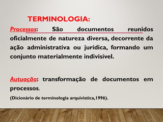 TERMINOLOGIA:
Processos: São documentos reunidos
oficialmente de natureza diversa, decorrente da
ação administrativa ou jurídica, formando um
conjunto materialmente indivisível.
Autuação: transformação de documentos em
processos.
(Dicionário de terminologia arquivistica,1996).
 