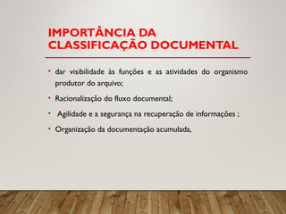 IMPORTÂNCIA DA
CLASSIFICAÇÃO DOCUMENTAL
• dar visibilidade às funções e as atividades do organismo
produtor do arquivo;
• Racionalização do fluxo documental;
• Agilidade e a segurança na recuperação de informações ;
• Organização da documentação acumulada,
 
