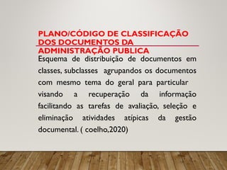 PLANO/CÓDIGO DE CLASSIFICAÇÃO
DOS DOCUMENTOS DA
ADMINISTRAÇÃO PUBLICA
Esquema de distribuição de documentos em
classes, subclasses agrupandos os documentos
com mesmo tema do geral para particular
visando a recuperação da informação
facilitando as tarefas de avaliação, seleção e
eliminação atividades atípicas da gestão
documental. ( coelho,2020)
 