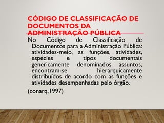 CÓDIGO DE CLASSIFICAÇÃO DE
DOCUMENTOS DA
ADMINISTRAÇÃO PÚBLICA
No Código de Classificação de
Documentos para a Administração Pública:
atividades-meio, as funções, atividades,
espécies e tipos documentais
genericamente denominados assuntos,
encontram-se hierarquicamente
distribuídos de acordo com as funções e
atividades desempenhadas pelo órgão.
(conarq,1997)
 