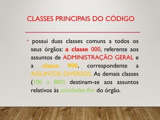 CLASSES PRINCIPAIS DO CÓDIGO
• possui duas classes comuns a todos os
seus órgãos: a classe 000, referente aos
assuntos de ADMINISTRAÇÃO GERAL e
a classe 900, correspondente a
ASSUNTOS DIVERSOS. As demais classes
(100 a 800) destinam-se aos assuntos
relativos às atividades-fim do órgão.
 