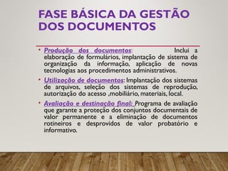 FASE BÁSICA DA GESTÃO
DOS DOCUMENTOS
• Produção dos documentos: Inclui a
elaboração de formulários, implantação de sistema de
organização da informação, aplicação de novas
tecnologias aos procedimentos administrativos.
• Utilização de documentos: Implantação dos sistemas
de arquivos, seleção dos sistemas de reprodução,
autorização do acesso ,mobiliário, materiais, local.
• Avaliação e destinação final: Programa de avaliação
que garante a proteção dos conjuntos documentais de
valor permanente e a eliminação de documentos
rotineiros e desprovidos de valor probatório e
informativo.
 