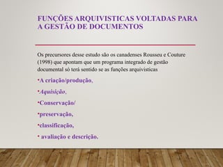 FUNÇÕES ARQUIVISTICAS VOLTADAS PARA
A GESTÃO DE DOCUMENTOS
Os precursores desse estudo são os canadenses Rousseu e Couture
(1998) que apontam que um programa integrado de gestão
documental só terá sentido se as funções arquivisticas
•A criação/produção,
•Aquisição,
•Conservação/
•preservação,
•classificação,
• avaliação e descrição.
 