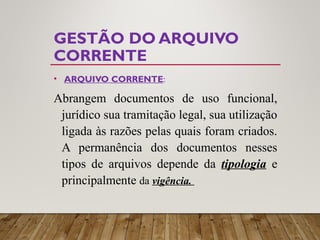 GESTÃO DO ARQUIVO
CORRENTE
• ARQUIVO CORRENTE:
Abrangem documentos de uso funcional,
jurídico sua tramitação legal, sua utilização
ligada às razões pelas quais foram criados.
A permanência dos documentos nesses
tipos de arquivos depende da tipologia e
principalmente da vigência.
 