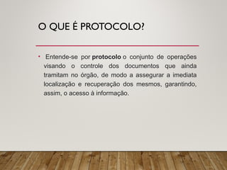 O QUE É PROTOCOLO?
• Entende-se por protocolo o conjunto de operações
visando o controle dos documentos que ainda
tramitam no órgão, de modo a assegurar a imediata
localização e recuperação dos mesmos, garantindo,
assim, o acesso à informação.
 
