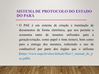 SISTEMA DE PROTOCOLO DO ESTADO
DO PARÁ
• O PAE é um sistema de criação e tramitação de
documentos de forma eletrônica, que nos permite a
economia tanto de insumos utilizados para a
geração/criação, como papel e tinta (toner), bem como
para a entrega dos mesmos, reduzindo o uso de
combustível por parte dos órgãos que o utilizam
(https://www.uepa.br/sites/default/files/1_manual_do_p
ae.pdf0)
 